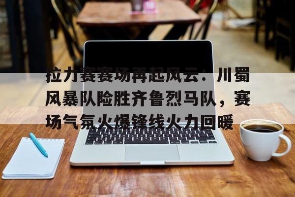 包含拉力赛赛场再起风云：川蜀风暴队险胜齐鲁烈马队，赛场气氛火爆锋线火力回暖的词条