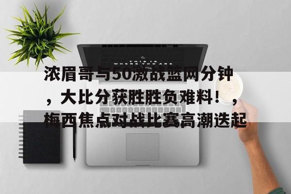 关于浓眉哥与50激战篮网分钟,大比分获胜胜负难料!,梅西焦点对战比赛高潮迭起的信息 关于浓眉哥与50激战篮网分钟,大比分获胜胜负难料!,梅西焦点对战比赛高潮迭起的信息