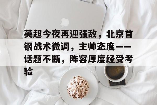 开云中国-关于英超今夜再迎强敌,北京首钢战术微调,主帅态度——话题不断,阵容厚度经受考验的信息