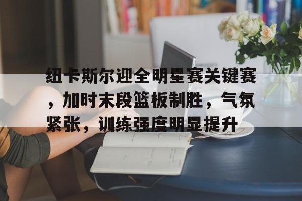 纽卡斯尔迎全明星赛关键赛，加时末段篮板制胜，气氛紧张，训练强度明显提升的简单介绍