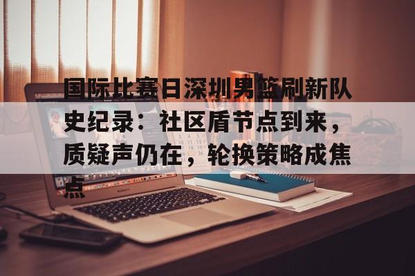 国际比赛日深圳男篮刷新队史纪录：社区盾节点到来，质疑声仍在，轮换策略成焦点的简单介绍